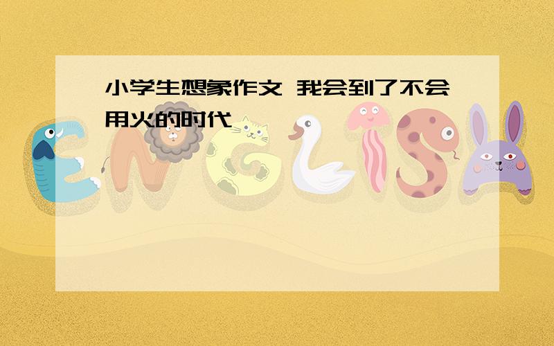 小学生想象作文 我会到了不会用火的时代