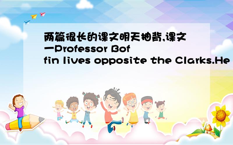 两篇很长的课文明天抽背,课文一Professor Boffin lives opposite the Clarks.He is a very clever man,but he never remembers little things.The professor usually leaves home at eight o’clock.His wife often runs after him and gives him his um