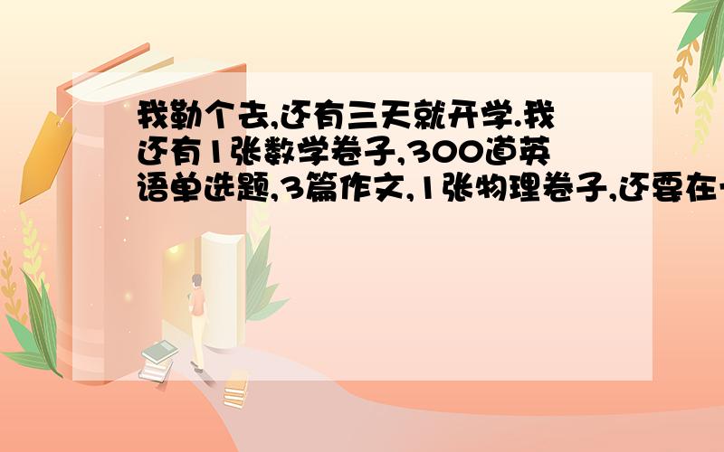 我勒个去,还有三天就开学.我还有1张数学卷子,300道英语单选题,3篇作文,1张物理卷子,还要在一本名著上做批注,20篇100字的每日反思,数学练习册要做20面.我疯了!你们有人挑战过这么多作业吗?