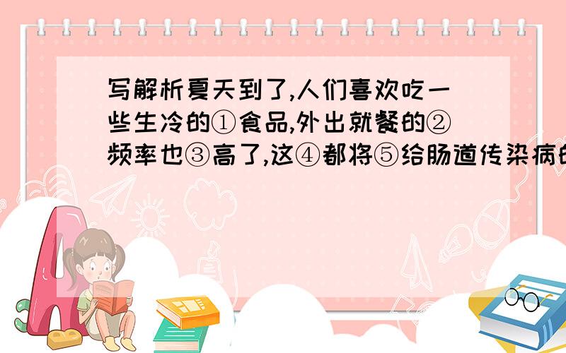 写解析夏天到了,人们喜欢吃一些生冷的①食品,外出就餐的②频率也③高了,这④都将⑤给肠道传染病的⑥发生埋下了隐患.某市的一项专题调查显示：79％的⑦痢疾患者有过⑧不洁饮食史,他们