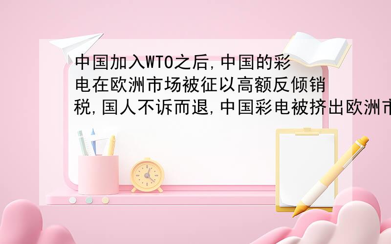 中国加入WTO之后,中国的彩电在欧洲市场被征以高额反倾销税,国人不诉而退,中国彩电被挤出欧洲市场.温州打火机在欧洲也有同样的遭遇,但他们不服输,在诉讼中赢得了胜利,得以在欧洲市场上