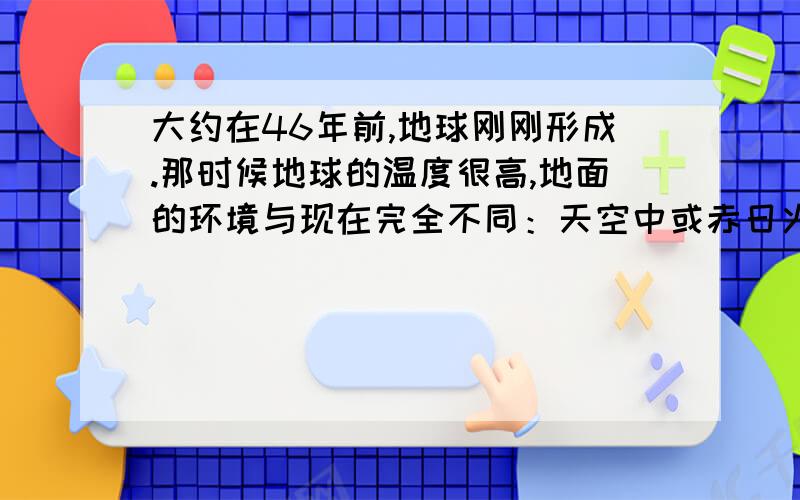 大约在46年前,地球刚刚形成.那时候地球的温度很高,地面的环境与现在完全不同：天空中或赤日火热,或电闪雷鸣；大地上容颜横溢,火山爆发.从火山喷发出的气体如水蒸气,甲烷等,构成了原始