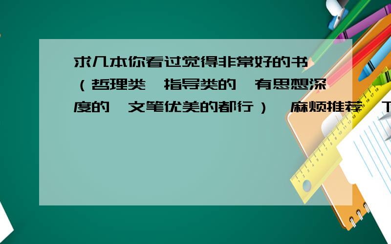 求几本你看过觉得非常好的书,（哲理类、指导类的、有思想深度的、文笔优美的都行）,麻烦推荐一下,最好是你自己看过觉得非常好的.