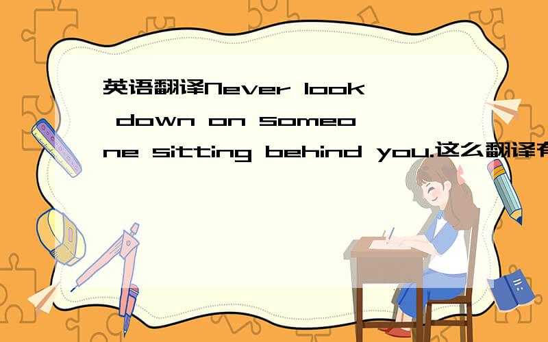 英语翻译Never look down on someone sitting behind you.这么翻译有什么瑕疵吗?