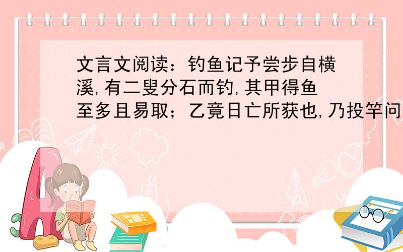 文言文阅读：钓鱼记予尝步自横溪,有二叟分石而钓,其甲得鱼至多且易取；乙竟日亡所获也,乃投竿问甲曰：“食饵同,钓之水亦同,何得失之异耶?”  甲曰：“吾方下钓时,但知有我而不知有鱼,