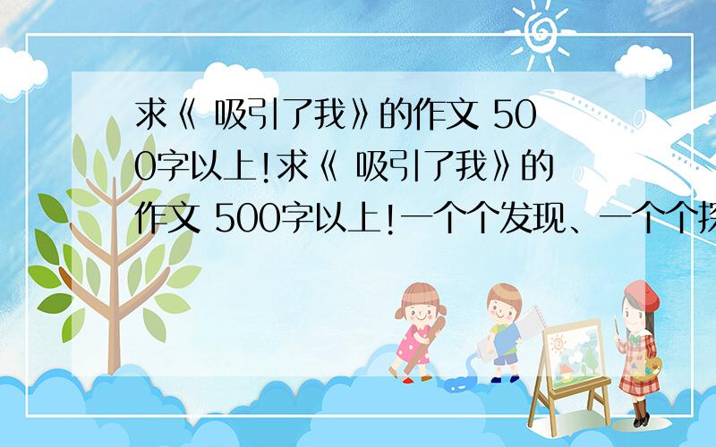 求《 吸引了我》的作文 500字以上!求《 吸引了我》的作文 500字以上!一个个发现、一个个探究、一个个实践……这些经历让我们感到生活中充满科学,科学融入生活,其间有很多吸引我们的地