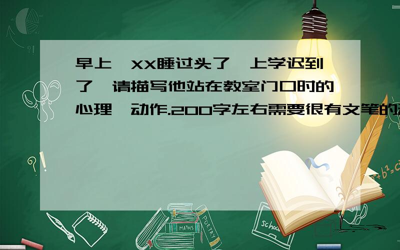 早上,XX睡过头了,上学迟到了,请描写他站在教室门口时的心理,动作.200字左右需要很有文笔的动作,心理描写的.