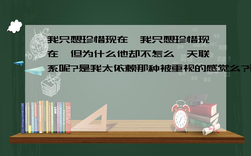 我只想珍惜现在,我只想珍惜现在,但为什么他却不怎么一天联系呢?是我太依赖那种被重视的感觉么?还是我不够坚信呢?怕他乱来呢?给了他自己的一切,现在却没在一个地方,我该怎么去刻服那