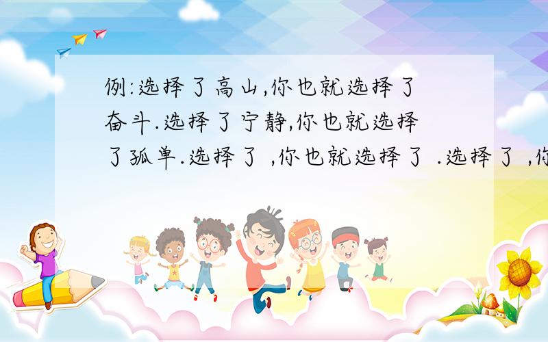 例:选择了高山,你也就选择了奋斗.选择了宁静,你也就选择了孤单.选择了 ,你也就选择了 .选择了 ,你也就选择了 .