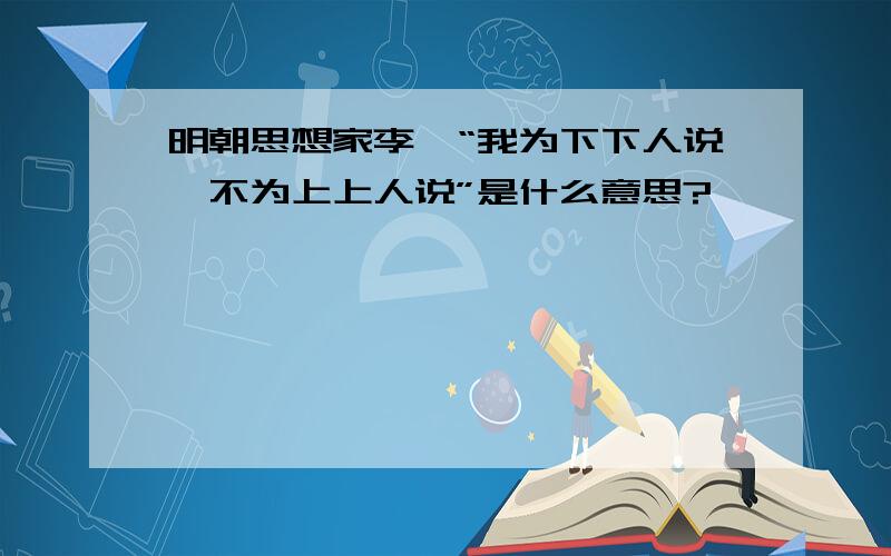 明朝思想家李贽“我为下下人说,不为上上人说”是什么意思?