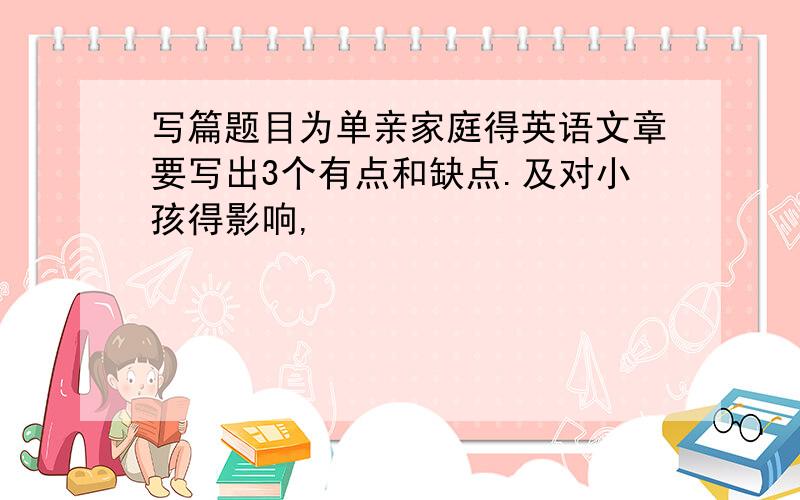 写篇题目为单亲家庭得英语文章要写出3个有点和缺点.及对小孩得影响,