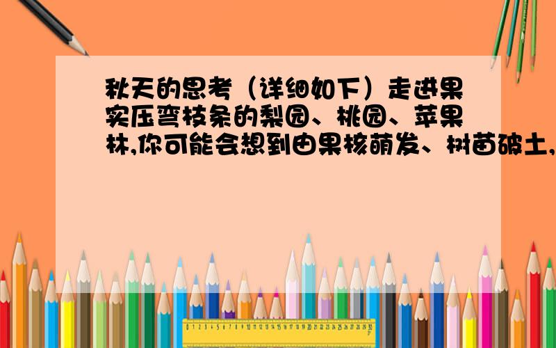 秋天的思考（详细如下）走进果实压弯枝条的梨园、桃园、苹果林,你可能会想到由果核萌发、树苗破土,到大树参天、硕果满枝,这中间不但需要付出汗水和智慧,而且必须具备恒心和毅力.从