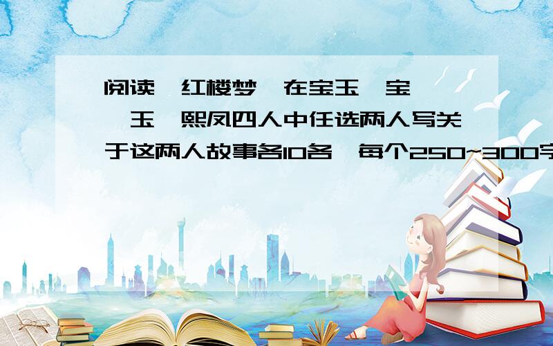 阅读《红楼梦》在宝玉、宝钗、黛玉、熙凤四人中任选两人写关于这两人故事各10各,每个250~300字.咱没办法一下子全看完.同志们谁看过的,文笔不错的帮忙一下咯（字数要达到哟）!有好的话.