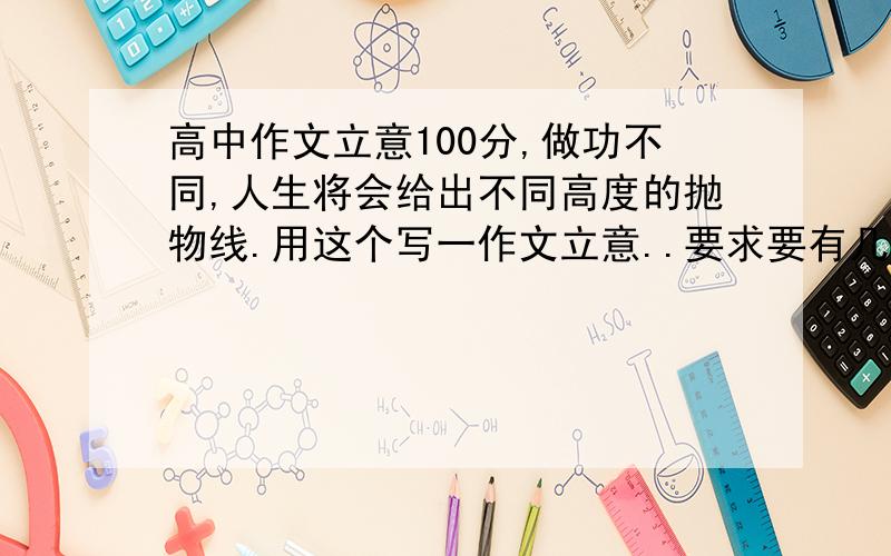 高中作文立意100分,做功不同,人生将会给出不同高度的抛物线.用这个写一作文立意..要求要有几个事例,注意立意格式鲜明噢!千万不可以只摘录一文章噢!如果没有例子,教我一格式也行.