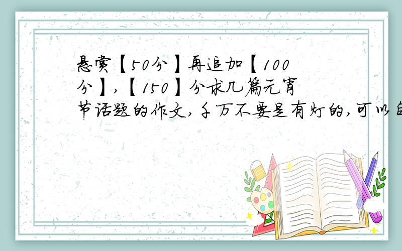 悬赏【50分】再追加【100分】,【150】分求几篇元宵节话题的作文,千万不要是有灯的,可以自己写!【50分】如果很好,我再追加【100分】!求几篇元宵节话题的作文,千万不要是有灯的,就是在家里