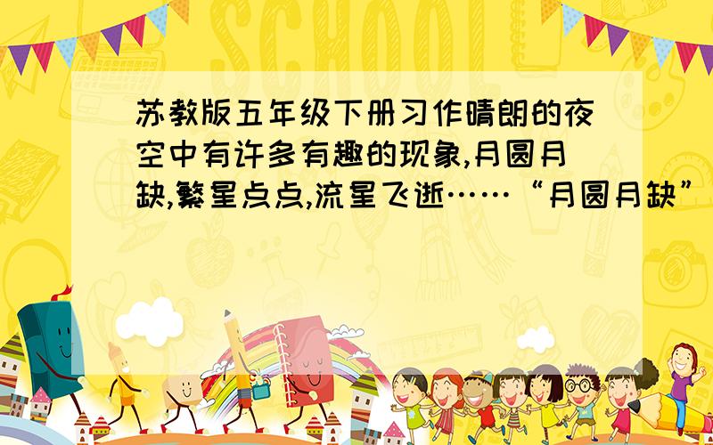 苏教版五年级下册习作晴朗的夜空中有许多有趣的现象,月圆月缺,繁星点点,流星飞逝……“月圆月缺”是怎么回事呢?课文《望月》中的小外甥说,月亮是天的眼睛,它每个月都要睁大了看人间