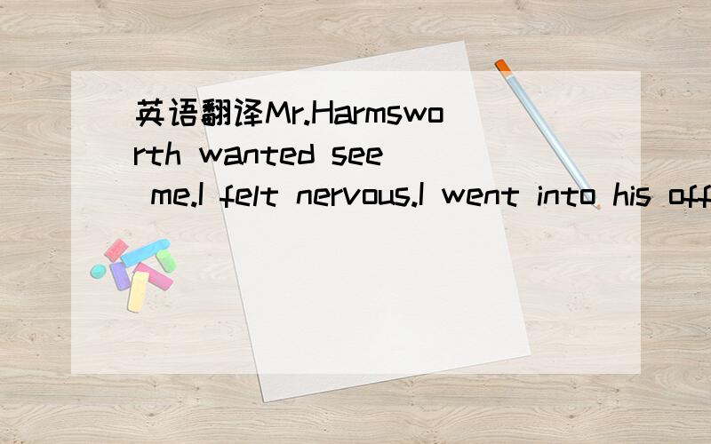 英语翻译Mr.Harmsworth wanted see me.I felt nervous.I went into his office.He said business was very bad.The firm couldn't pay such large salaries.Twenty people had already left.He didn't ask me to leave.He offered me an extra thousand pounds a ye