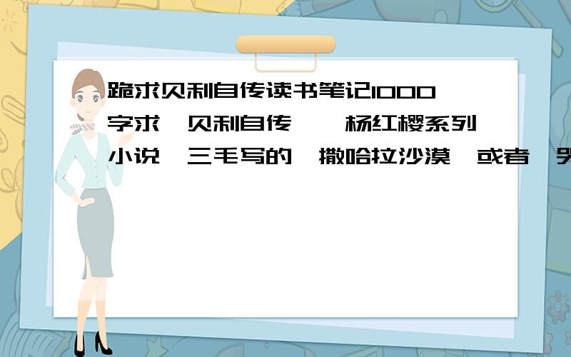 跪求贝利自传读书笔记1000字求《贝利自传》,杨红樱系列小说,三毛写的《撒哈拉沙漠》或者《哭泣的骆驼》1000字读书笔记 一共3篇 好的我再追加100分