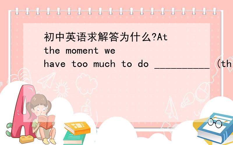 初中英语求解答为什么?At the moment we have too much to do __________ (think) of doing anything else