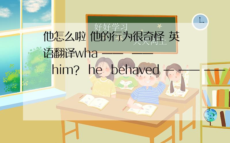 他怎么啦 他的行为很奇怪 英语翻译wha ——  ——   him?  he  behaved — —— —— ——