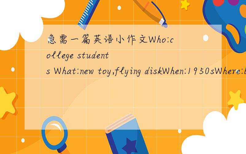 急需一篇英语小作文Who:college students What:new toy,flying diskWhen:1950sWhere:bakery in Bridgeport,ConnecticutHow:students eat pie,throw pie platesToday:clubs,magazines,festival