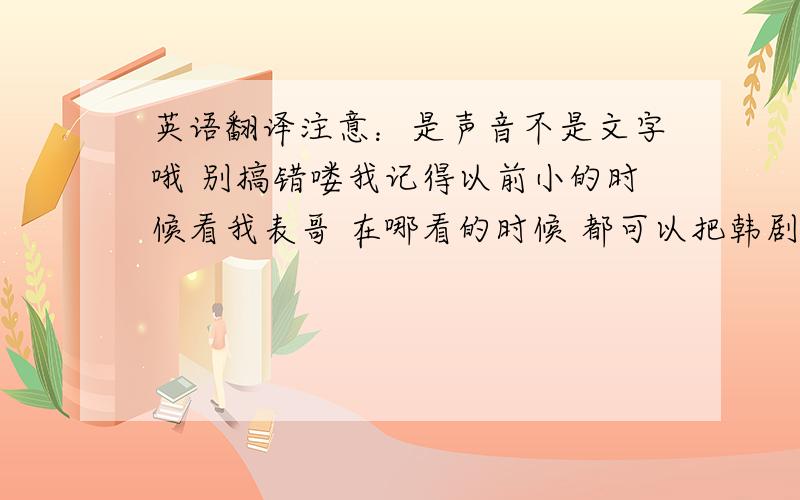 英语翻译注意：是声音不是文字哦 别搞错喽我记得以前小的时候看我表哥 在哪看的时候 都可以把韩剧里的声音变成中文呀 不知道用的是什么 有人知道吗 那时候对电脑什么的都一窍不通什