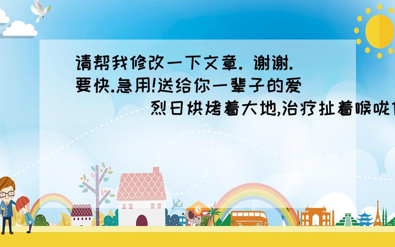 请帮我修改一下文章. 谢谢.要快.急用!送给你一辈子的爱        烈日烘烤着大地,治疗扯着喉咙像人类倾诉夏日的炎热,我心烦意乱地拿起书桌上的日历,定睛一看,咦?今天是妈妈的生日呀!