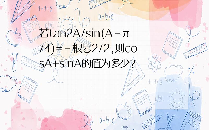 若tan2A/sin(A-π/4)=-根号2/2,则cosA+sinA的值为多少?