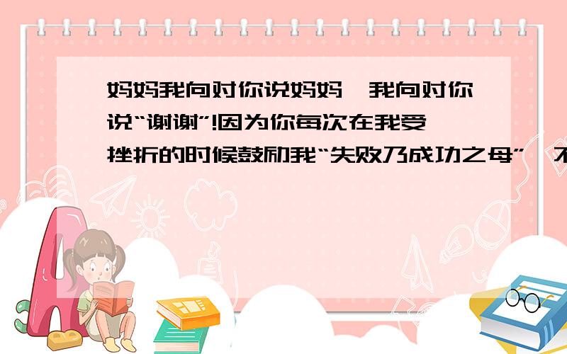 妈妈我向对你说妈妈,我向对你说“谢谢”!因为你每次在我受挫折的时候鼓励我“失败乃成功之母”,不要泄气,继续努力总有一天会成功.记得有一次,我的语文考了不及格的成绩.回家以后,我