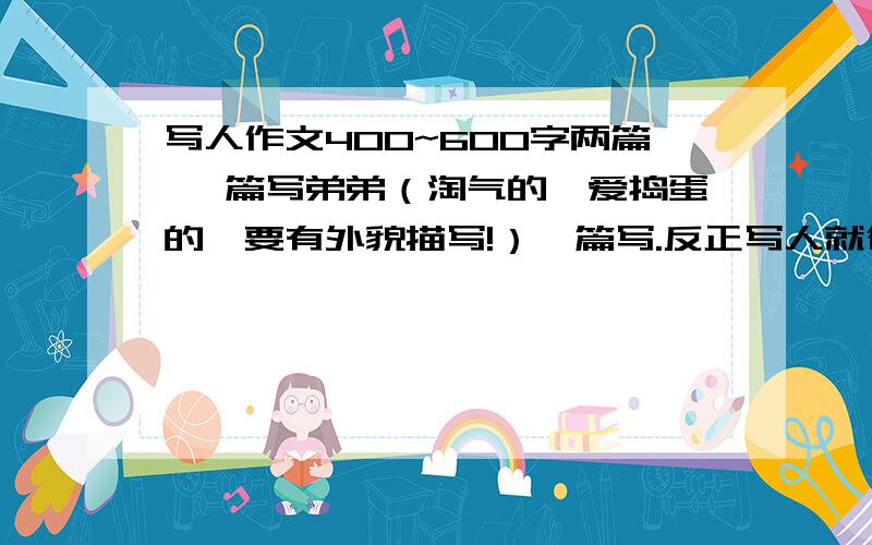 写人作文400~600字两篇 一篇写弟弟（淘气的、爱捣蛋的、要有外貌描写!）一篇写.反正写人就行.要求：1.要真情实感；2.要400~600字，多了少了都不给分；3.要围绕“主人公”来写；