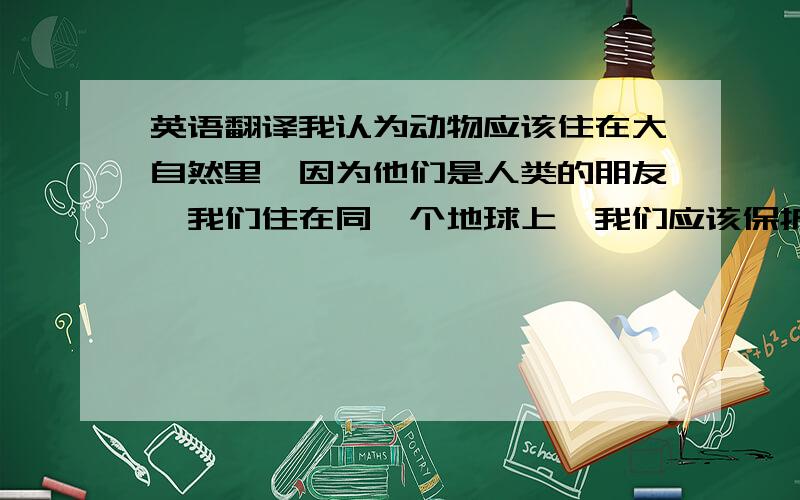 英语翻译我认为动物应该住在大自然里,因为他们是人类的朋友,我们住在同一个地球上,我们应该保护动物,只有在大自然里,他们才能快乐的生活.那才是属于他们自己的家.不要软件翻译.