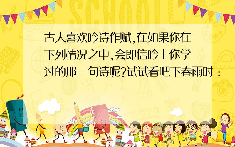 古人喜欢吟诗作赋,在如果你在下列情况之中,会即信吟上你学过的那一句诗呢?试试看吧下春雨时：          夏天到了：         秋天来了：        下雪时：        送别友人：        思念故乡：