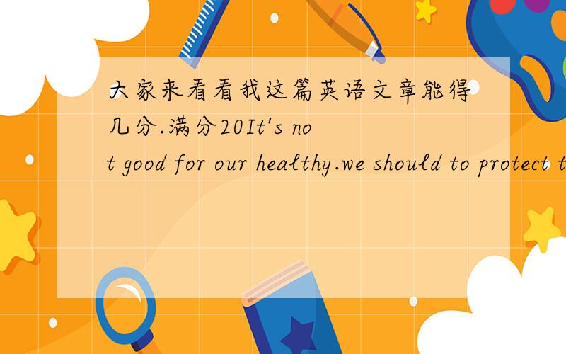 大家来看看我这篇英语文章能得几分.满分20It's not good for our healthy.we should to protect the environment.let's to do something to protect our earth.there are many ways to protect.for example first,we can walking to school instead o