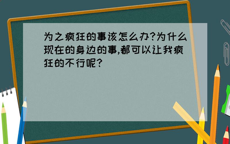 为之疯狂的事该怎么办?为什么现在的身边的事,都可以让我疯狂的不行呢?