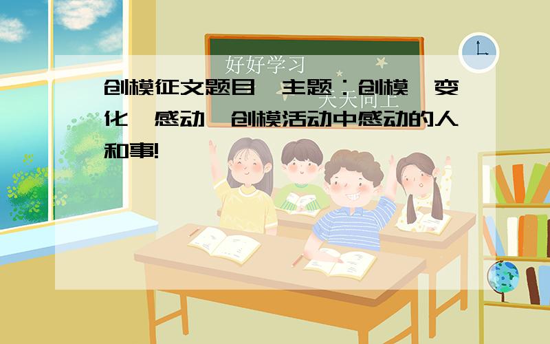 创模征文题目,主题：创模、变化、感动,创模活动中感动的人和事!