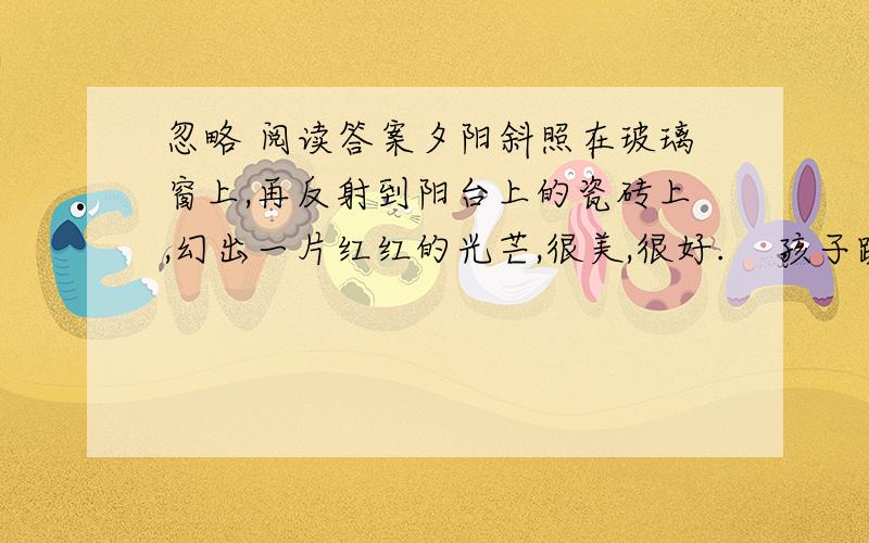 忽略 阅读答案夕阳斜照在玻璃窗上,再反射到阳台上的瓷砖上,幻出一片红红的光芒,很美,很好.    孩子跪坐在椅子里,痴痴地望着阳台上沐浴着夕阳的花盆.无限美好的夕阳毫不吝啬地把光芒洒