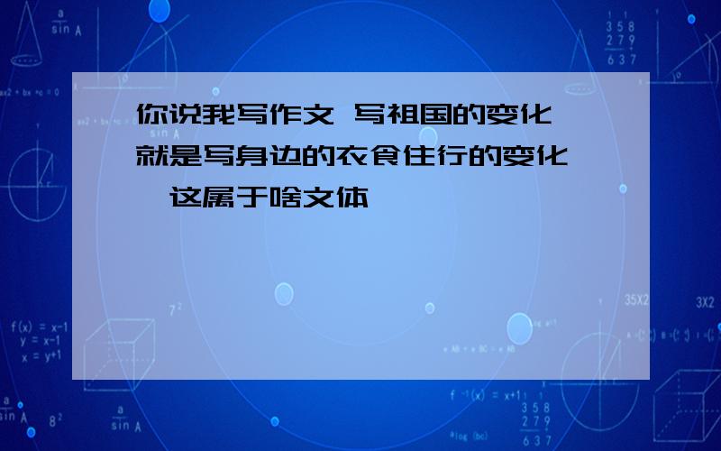 你说我写作文 写祖国的变化,就是写身边的衣食住行的变化 ,这属于啥文体