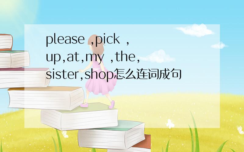 please ,pick ,up,at,my ,the,sister,shop怎么连词成句