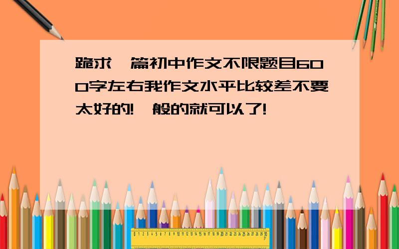 跪求一篇初中作文不限题目600字左右我作文水平比较差不要太好的!一般的就可以了!