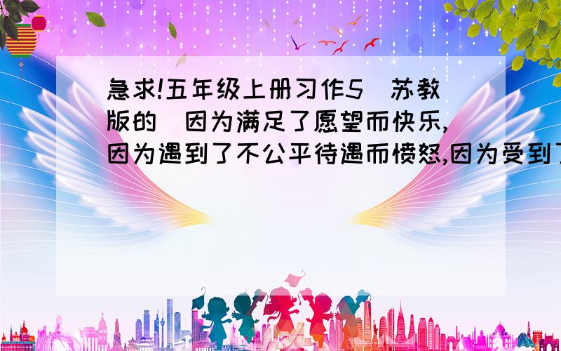 急求!五年级上册习作5（苏教版的）因为满足了愿望而快乐,因为遇到了不公平待遇而愤怒,因为受到了委屈而伤心,因为完成了一件事而高兴.喜,怒,哀,乐任选一个心情写一件事,要注意要有感情