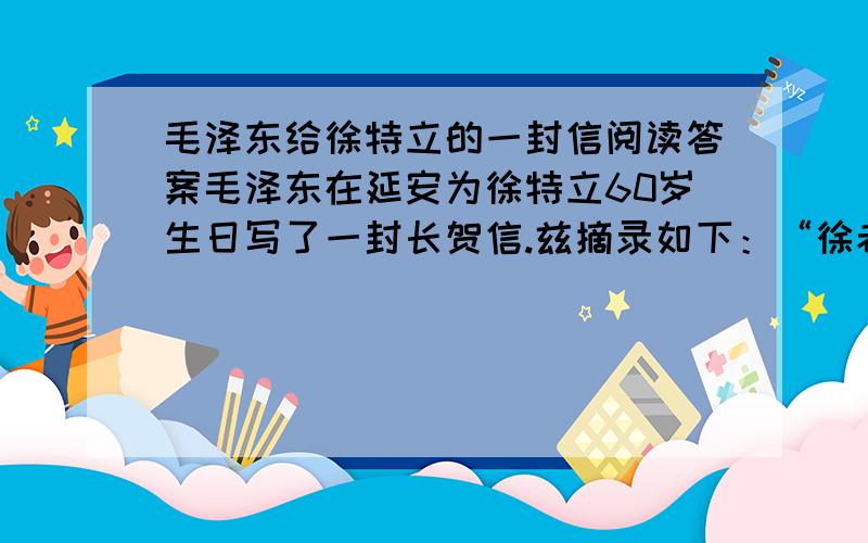 毛泽东给徐特立的一封信阅读答案毛泽东在延安为徐特立60岁生日写了一封长贺信.兹摘录如下：“徐老同志：你是我二十年前的先生,你现在仍然是我的先生,你将来必然还是我的先生……你