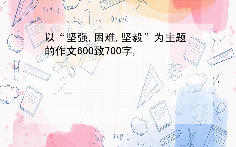 以“坚强,困难,坚毅”为主题的作文600致700字,