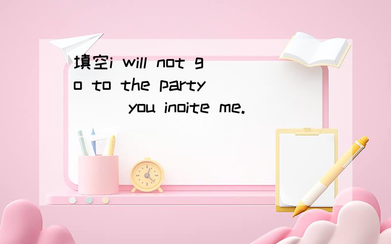 填空i will not go to the party ( )you inoite me.