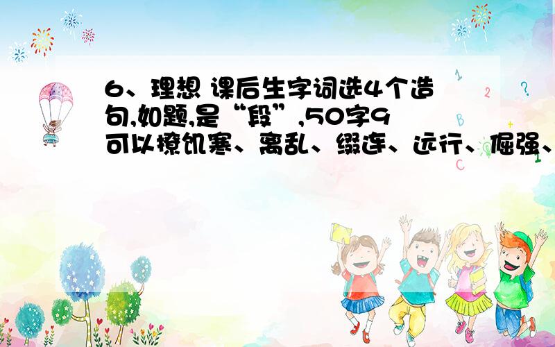 6、理想 课后生字词选4个造句,如题,是“段”,50字9可以撩饥寒、离乱、缀连、远行、倔强、洗濯、玷污、怨恨、扒窃、诅咒、浓阴、海天相吻、浪子回头、碌碌终生、绝处逢生、可望不可即