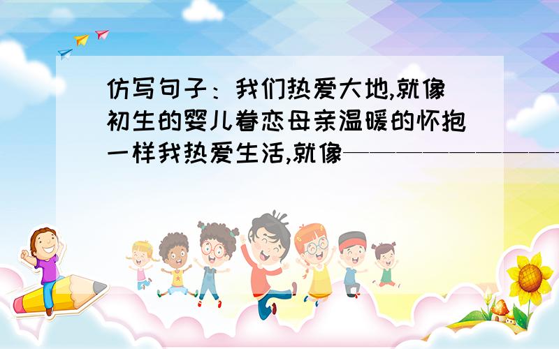 仿写句子：我们热爱大地,就像初生的婴儿眷恋母亲温暖的怀抱一样我热爱生活,就像————————————一样.