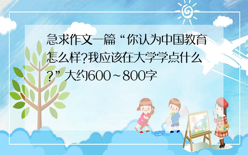 急求作文一篇“你认为中国教育怎么样?我应该在大学学点什么?”大约600~800字