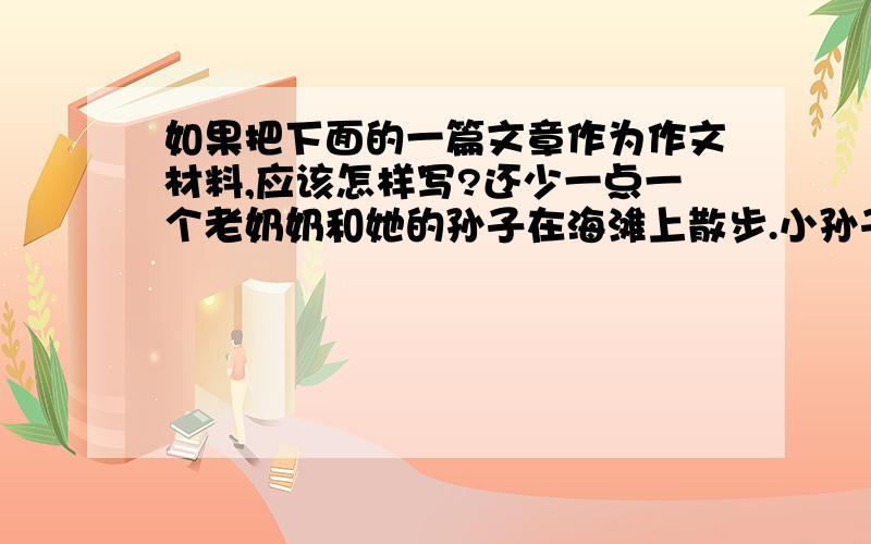 如果把下面的一篇文章作为作文材料,应该怎样写?还少一点一个老奶奶和她的孙子在海滩上散步.小孙子玩水,而她则站在沙滩上,不想让自己的鞋弄湿.可是,意想不到的事情发生了.不知从何处