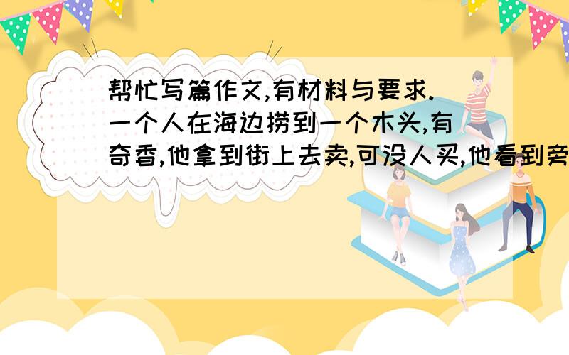 帮忙写篇作文,有材料与要求.一个人在海边捞到一个木头,有奇香,他拿到街上去卖,可没人买,他看到旁边卖木炭的生意很好,她就把木头烧成木炭卖了,但后来回家他爸讲那是一块很值钱的木头.