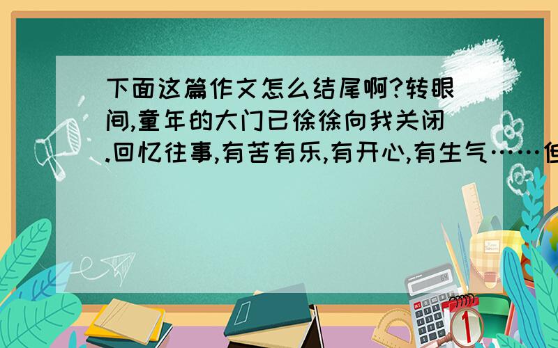 下面这篇作文怎么结尾啊?转眼间,童年的大门已徐徐向我关闭.回忆往事,有苦有乐,有开心,有生气……但有一件事让我记忆犹新,历历在目.星期下午,因为晚上有客人来,所以妈妈带我到农贸市场