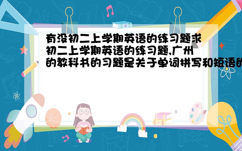 有没初二上学期英语的练习题求初二上学期英语的练习题,广州的教科书的习题是关于单词拼写和短语的每个单元分开最好最好不用下载的